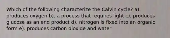 Which of the following characterize the Calvin cycle? a). produces oxygen b). a process that requires light c). produces glucose as an end product d). nitrogen is fixed into an organic form e). produces carbon dioxide and water