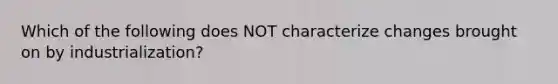 Which of the following does NOT characterize changes brought on by industrialization?