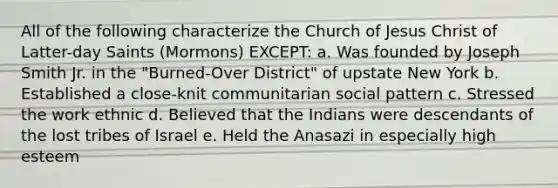 All of the following characterize the Church of Jesus Christ of Latter-day Saints (Mormons) EXCEPT: a. Was founded by Joseph Smith Jr. in the "Burned-Over District" of upstate New York b. Established a close-knit communitarian social pattern c. Stressed the work ethnic d. Believed that the Indians were descendants of the lost tribes of Israel e. Held the Anasazi in especially high esteem