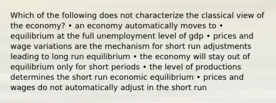 Which of the following does not characterize the classical view of the economy? • an economy automatically moves to • equilibrium at the full unemployment level of gdp • prices and wage variations are the mechanism for short run adjustments leading to long run equilibrium • the economy will stay out of equilibrium only for short periods • the level of productions determines the short run economic equilibrium • prices and wages do not automatically adjust in the short run