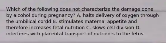 Which of the following does not characterize the damage done by alcohol during pregnancy? A. halts delivery of oxygen through the umbilical cordd B. stimulates maternal appetite and therefore increases fetal nutrition C. slows cell division D. interferes with placental transport of nutrients to the fetus.