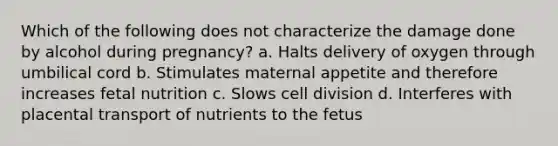 Which of the following does not characterize the damage done by alcohol during pregnancy? a. Halts delivery of oxygen through umbilical cord b. Stimulates maternal appetite and therefore increases fetal nutrition c. Slows cell division d. Interferes with placental transport of nutrients to the fetus