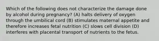 Which of the following does not characterize the damage done by alcohol during pregnancy? (A) halts delivery of oxygen through the umbilical cord (B) stimulates maternal appetite and therefore increases fetal nutrition (C) slows cell division (D) interferes with placental transport of nutrients to the fetus.