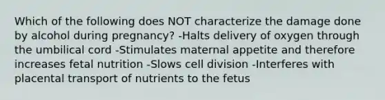 Which of the following does NOT characterize the damage done by alcohol during pregnancy? -Halts delivery of oxygen through the umbilical cord -Stimulates maternal appetite and therefore increases fetal nutrition -Slows cell division -Interferes with placental transport of nutrients to the fetus