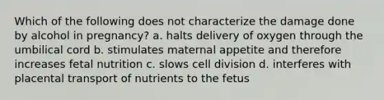 Which of the following does not characterize the damage done by alcohol in pregnancy? a. halts delivery of oxygen through the umbilical cord b. stimulates maternal appetite and therefore increases fetal nutrition c. slows cell division d. interferes with placental transport of nutrients to the fetus