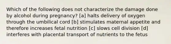 Which of the following does not characterize the damage done by alcohol during pregnancy? [a] halts delivery of oxygen through the umbilical cord [b] stimulates maternal appetite and therefore increases fetal nutrition [c] slows cell division [d] interferes with placental transport of nutrients to the fetus