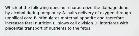 Which of the following does not characterize the damage done by alcohol during pregnancy A. halts delivery of oxygen through umbilical cord B. stimulates maternal appetite and therefore increases fetal nutrition C. slows cell division D. interferes with placental transport of nutrients to the fetus