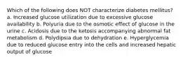 Which of the following does NOT characterize diabetes mellitus? a. Increased glucose utilization due to excessive glucose availability b. Polyuria due to the osmotic effect of glucose in the urine c. Acidosis due to the ketosis accompanying abnormal fat metabolism d. Polydipsia due to dehydration e. Hyperglycemia due to reduced glucose entry into the cells and increased hepatic output of glucose