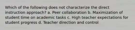 Which of the following does not characterize the direct instruction approach? a. Peer collaboration b. Maximization of student time on academic tasks c. High teacher expectations for student progress d. Teacher direction and control