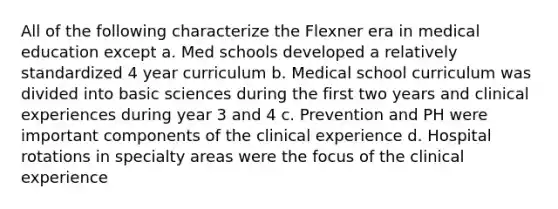 All of the following characterize the Flexner era in medical education except a. Med schools developed a relatively standardized 4 year curriculum b. Medical school curriculum was divided into basic sciences during the first two years and clinical experiences during year 3 and 4 c. Prevention and PH were important components of the clinical experience d. Hospital rotations in specialty areas were the focus of the clinical experience