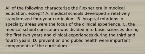 All of the following characterize the Flexner era in medical education, except? A. medical schools developed a relatively standardized four-year curriculum. B. hospital rotations in specialty areas were the focus of the clinical experience. C. the medical school curriculum was divided into basic sciences during the first two years and clinical experiences during the third and fourth years. D. prevention and public health were important components of the curriculum.