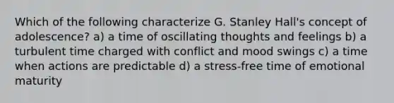 Which of the following characterize G. Stanley Hall's concept of adolescence? a) a time of oscillating thoughts and feelings b) a turbulent time charged with conflict and mood swings c) a time when actions are predictable d) a stress-free time of emotional maturity