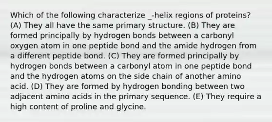 Which of the following characterize _-helix regions of proteins? (A) They all have the same primary structure. (B) They are formed principally by hydrogen bonds between a carbonyl oxygen atom in one peptide bond and the amide hydrogen from a different peptide bond. (C) They are formed principally by hydrogen bonds between a carbonyl atom in one peptide bond and the hydrogen atoms on the side chain of another amino acid. (D) They are formed by hydrogen bonding between two adjacent amino acids in the primary sequence. (E) They require a high content of proline and glycine.