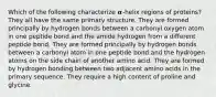 Which of the following characterize 𝜶-helix regions of proteins? They all have the same primary structure. They are formed principally by hydrogen bonds between a carbonyl oxygen atom in one peptide bond and the amide hydrogen from a different peptide bond. They are formed principally by hydrogen bonds between a carbonyl atom in one peptide bond and the hydrogen atoms on the side chain of another amino acid. They are formed by hydrogen bonding between two adjacent amino acids in the primary sequence. They require a high content of proline and glycine.