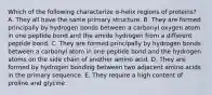 Which of the following characterize α-helix regions of proteins? A. They all have the same primary structure. B. They are formed principally by hydrogen bonds between a carbonyl oxygen atom in one peptide bond and the amide hydrogen from a different peptide bond. C. They are formed principally by hydrogen bonds between a carbonyl atom in one peptide bond and the hydrogen atoms on the side chain of another amino acid. D. They are formed by hydrogen bonding between two adjacent amino acids in the primary sequence. E. They require a high content of proline and glycine.