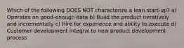 Which of the following DOES NOT characterize a lean start-up? a) Operates on good-enough data b) Build the product iteratively and incrementally c) Hire for experience and ability to execute d) Customer development integral to new product development process