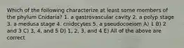 Which of the following characterize at least some members of the phylum Cnidaria? 1. a gastrovascular cavity 2. a polyp stage 3. a medusa stage 4. cnidocytes 5. a pseudocoelom A) 1 B) 2 and 3 C) 3, 4, and 5 D) 1, 2, 3, and 4 E) All of the above are correct