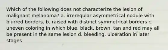 Which of the following does not characterize the lesion of malignant melanoma? a. irreregular asymmetrical nodule with blurred borders. b. raised with distinct symmetrical borders c. uneven coloring in which blue, black, brown, tan and red may all be present in the same lesion d. bleeding, ulceration in later stages