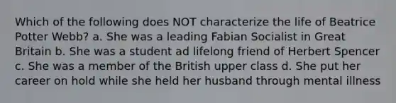 Which of the following does NOT characterize the life of Beatrice Potter Webb? a. She was a leading Fabian Socialist in Great Britain b. She was a student ad lifelong friend of Herbert Spencer c. She was a member of the British upper class d. She put her career on hold while she held her husband through mental illness