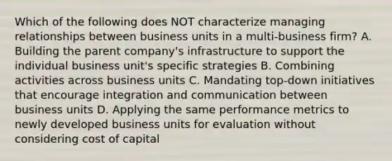 Which of the following does NOT characterize managing relationships between business units in a multi-business firm? A. Building the parent company's infrastructure to support the individual business unit's specific strategies B. Combining activities across business units C. Mandating top-down initiatives that encourage integration and communication between business units D. Applying the same performance metrics to newly developed business units for evaluation without considering cost of capital