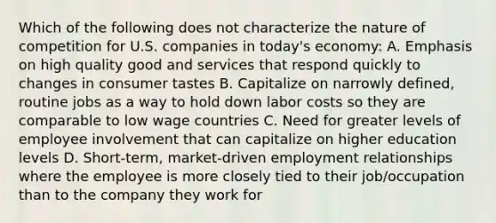 Which of the following does not characterize the nature of competition for U.S. companies in today's economy: A. Emphasis on high quality good and services that respond quickly to changes in consumer tastes B. Capitalize on narrowly defined, routine jobs as a way to hold down labor costs so they are comparable to low wage countries C. Need for greater levels of employee involvement that can capitalize on higher education levels D. Short-term, market-driven employment relationships where the employee is more closely tied to their job/occupation than to the company they work for