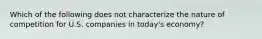 Which of the following does not characterize the nature of competition for U.S. companies in today's economy?