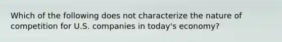 Which of the following does not characterize the nature of competition for U.S. companies in today's economy?