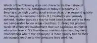 Which of the following does not characterize the nature of competition for U.S. companies in today's economy: A ) Emphasis on high quality good and services that respond quickly to changes in consumer tastes. B ) Capitalize on narrowly defined, routine jobs as a way to hold down labor costs so they are comparable to low wage countries. C ) Need for greater levels of employee involvement that can capitalize on higher education levels. D ) Short-term, market-driven employment relationships where the employee is more closely tied to their job/occupation than to the company they work for.