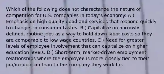 Which of the following does not characterize the nature of competition for U.S. companies in today's economy: A ) Emphasis on high quality good and services that respond quickly to changes in consumer tastes. B ) Capitalize on narrowly defined, routine jobs as a way to hold down labor costs so they are comparable to low wage countries. C ) Need for greater levels of employee involvement that can capitalize on higher education levels. D ) Short-term, market-driven employment relationships where the employee is more closely tied to their job/occupation than to the company they work for.