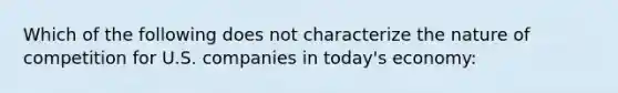 Which of the following does not characterize the nature of competition for U.S. companies in today's economy: