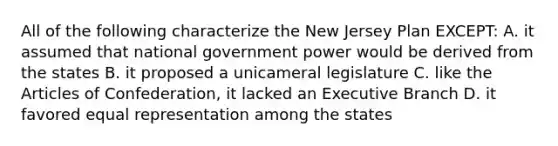 All of the following characterize the New Jersey Plan EXCEPT: A. it assumed that national government power would be derived from the states B. it proposed a unicameral legislature C. like the Articles of Confederation, it lacked an Executive Branch D. it favored equal representation among the states