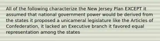 All of the following characterize the New Jersey Plan EXCEPT it assumed that national government power would be derived from the states it proposed a unicameral legislature like <a href='https://www.questionai.com/knowledge/k5NDraRCFC-the-articles-of-confederation' class='anchor-knowledge'>the articles of confederation</a>, it lacked an Executive branch it favored equal representation among the states