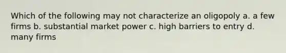 Which of the following may not characterize an oligopoly a. a few firms b. substantial market power c. high barriers to entry d. many firms