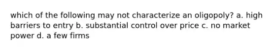 which of the following may not characterize an oligopoly? a. high barriers to entry b. substantial control over price c. no market power d. a few firms