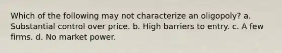 Which of the following may not characterize an oligopoly? a. Substantial control over price. b. High barriers to entry. c. A few firms. d. No market power.