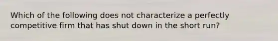 Which of the following does not characterize a perfectly competitive firm that has shut down in the short run?