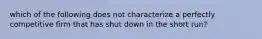 which of the following does not characterize a perfectly competitive firm that has shut down in the short run?