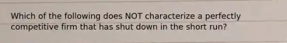 Which of the following does NOT characterize a perfectly competitive firm that has shut down in the short run?