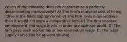 Which of the following does not characterize a perfectly discriminating monopsonist? A) The firm's marginal cost of hiring curve is the labor supply curve. B) The firm hires more workers than it would if it were a competitive firm. C) The firm chooses employment and wage levels in order to maximize profit. D) The firm pays each worker his or her reservation wage. E) The labor supply curve can be upward sloping.