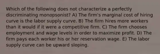 Which of the following does not characterize a perfectly discriminating monopsonist? A) The firm's marginal cost of hiring curve is the labor supply curve. B) The firm hires more workers than it would if it were a competitive firm. C) The firm chooses employment and wage levels in order to maximize profit. D) The firm pays each worker his or her reservation wage. E) The labor supply curve can be upward sloping.