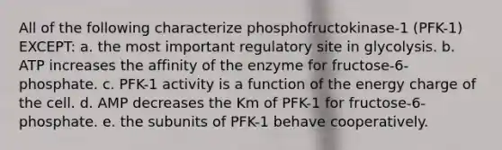 All of the following characterize phosphofructokinase-1 (PFK-1) EXCEPT: a. the most important regulatory site in glycolysis. b. ATP increases the affinity of the enzyme for fructose-6-phosphate. c. PFK-1 activity is a function of the energy charge of the cell. d. AMP decreases the Km of PFK-1 for fructose-6-phosphate. e. the subunits of PFK-1 behave cooperatively.