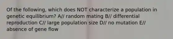 Of the following, which does NOT characterize a population in genetic equilibrium? A// random mating B// differential reproduction C// large population size D// no mutation E// absence of gene flow