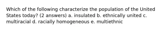 Which of the following characterize the population of the United States today? (2 answers) a. insulated b. ethnically united c. multiracial d. racially homogeneous e. multiethnic