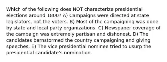 Which of the following does NOT characterize presidential elections around 1800? A) Campaigns were directed at state legislators, not the voters. B) Most of the campaigning was done by state and local party organizations. C) Newspaper coverage of the campaign was extremely partisan and dishonest. D) The candidates barnstormed the country campaigning and giving speeches. E) The vice presidential nominee tried to usurp the presidential candidate's nomination.