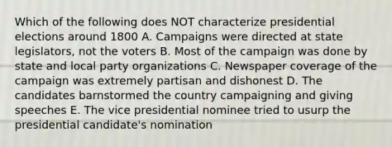 Which of the following does NOT characterize presidential elections around 1800 A. Campaigns were directed at state legislators, not the voters B. Most of the campaign was done by state and local party organizations C. Newspaper coverage of the campaign was extremely partisan and dishonest D. The candidates barnstormed the country campaigning and giving speeches E. The vice presidential nominee tried to usurp the presidential candidate's nomination