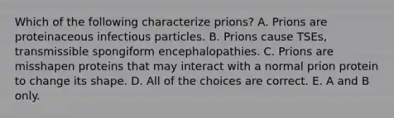 Which of the following characterize prions? A. Prions are proteinaceous infectious particles. B. Prions cause TSEs, transmissible spongiform encephalopathies. C. Prions are misshapen proteins that may interact with a normal prion protein to change its shape. D. All of the choices are correct. E. A and B only.