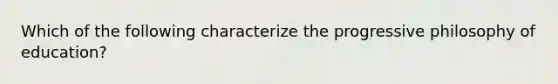 Which of the following characterize the progressive philosophy of education?