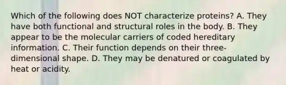 Which of the following does NOT characterize proteins? A. They have both functional and structural roles in the body. B. They appear to be the molecular carriers of coded hereditary information. C. Their function depends on their three-dimensional shape. D. They may be denatured or coagulated by heat or acidity.