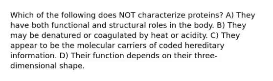 Which of the following does NOT characterize proteins? A) They have both functional and structural roles in the body. B) They may be denatured or coagulated by heat or acidity. C) They appear to be the molecular carriers of coded hereditary information. D) Their function depends on their three-dimensional shape.