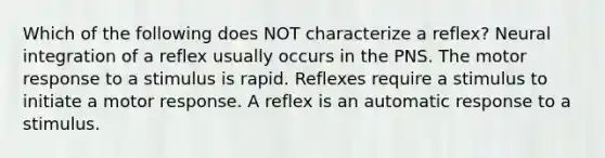 Which of the following does NOT characterize a reflex? Neural integration of a reflex usually occurs in the PNS. The motor response to a stimulus is rapid. Reflexes require a stimulus to initiate a motor response. A reflex is an automatic response to a stimulus.